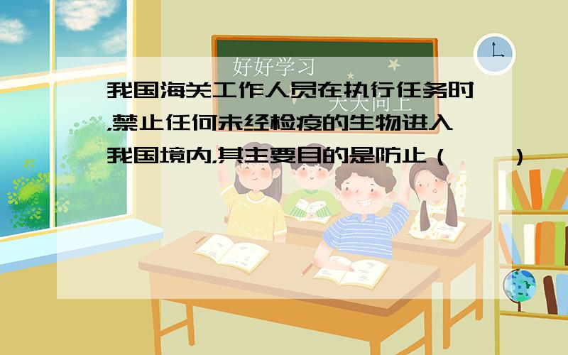 我国海关工作人员在执行任务时，禁止任何未经检疫的生物进入我国境内，其主要目的是防止（　　）