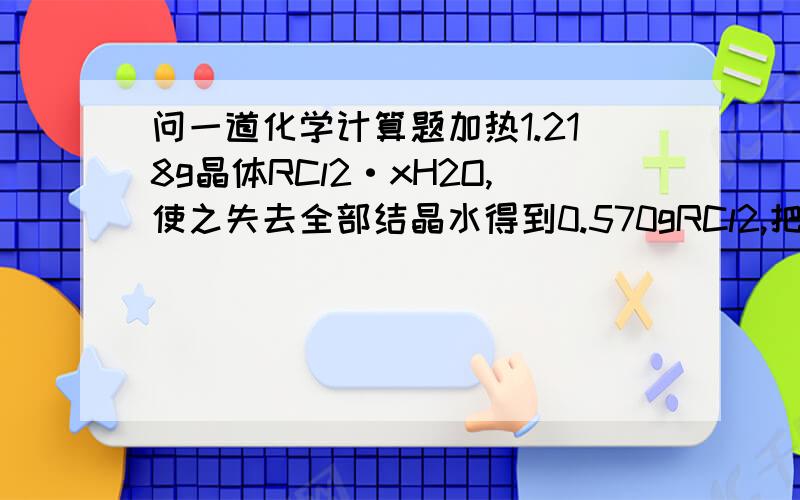 问一道化学计算题加热1.218g晶体RCl2·xH2O,使之失去全部结晶水得到0.570gRCl2,把这些RCl2溶解于