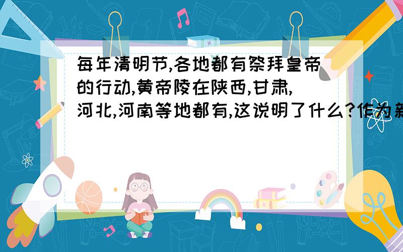 每年清明节,各地都有祭拜皇帝的行动,黄帝陵在陕西,甘肃,河北,河南等地都有,这说明了什么?作为新世纪的青少年,如何做才能