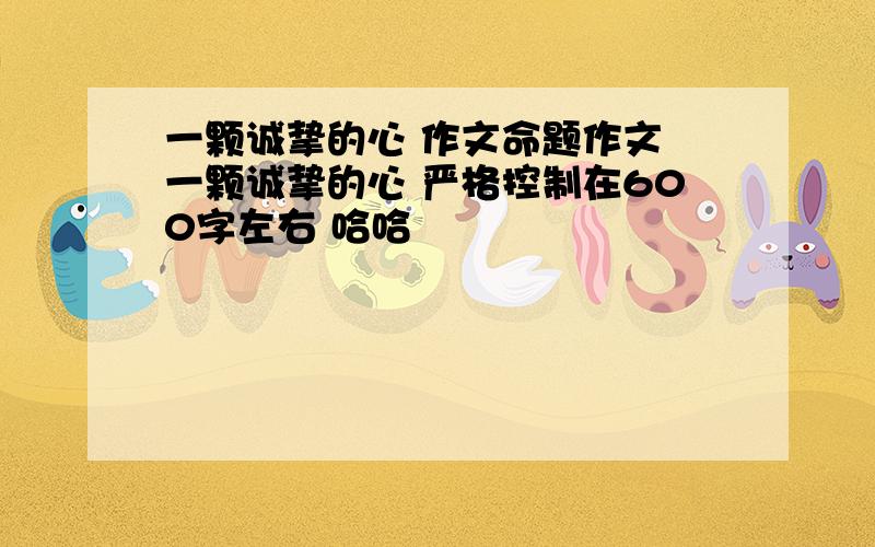 一颗诚挚的心 作文命题作文 一颗诚挚的心 严格控制在600字左右 哈哈