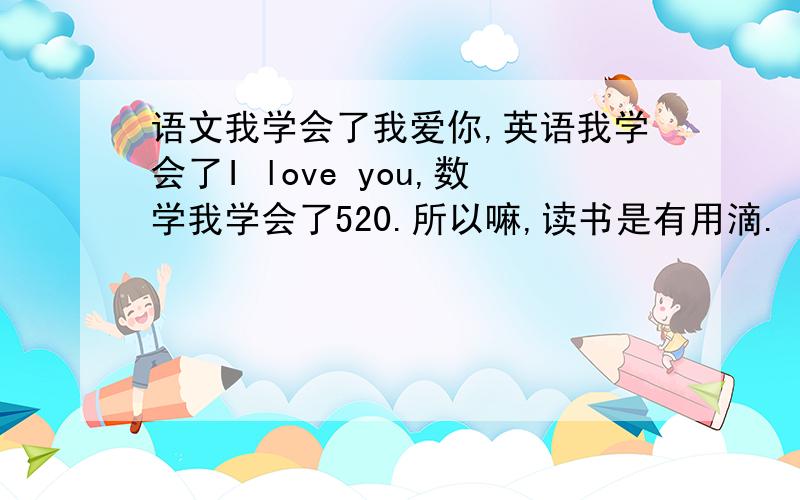 语文我学会了我爱你,英语我学会了I love you,数学我学会了520.所以嘛,读书是有用滴.