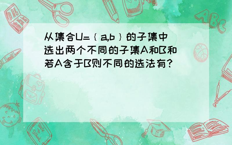 从集合U=﹛a,b﹜的子集中选出两个不同的子集A和B和 若A含于B则不同的选法有?