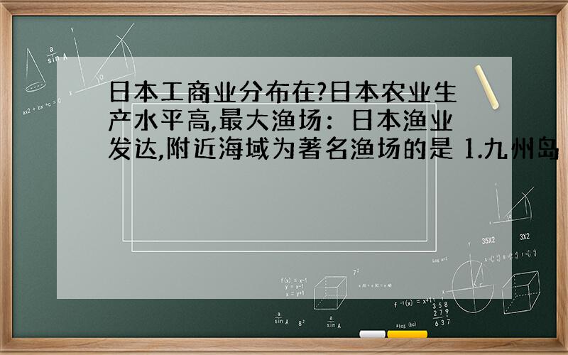 日本工商业分布在?日本农业生产水平高,最大渔场：日本渔业发达,附近海域为著名渔场的是 1.九州岛