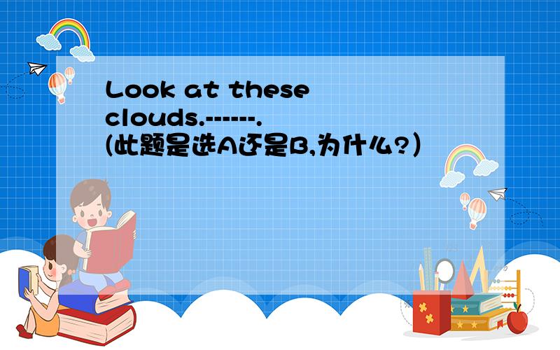 Look at these clouds.------.(此题是选A还是B,为什么?）