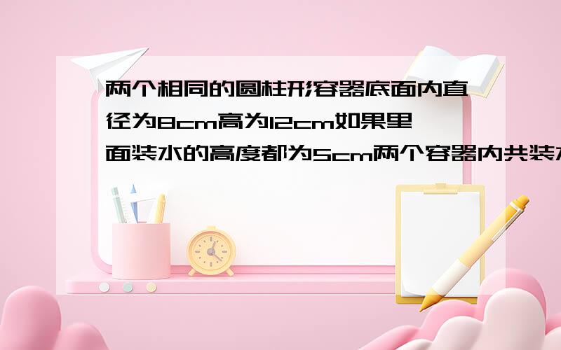 两个相同的圆柱形容器底面内直径为8cm高为12cm如果里面装水的高度都为5cm两个容器内共装水几毫升谢谢了