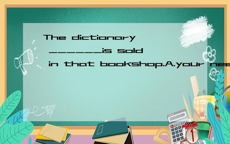 The dictionary ______is sold in that bookshop.A.your needB.w