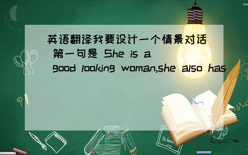 英语翻译我要设计一个情景对话 第一句是 She is a good looking woman,she also has