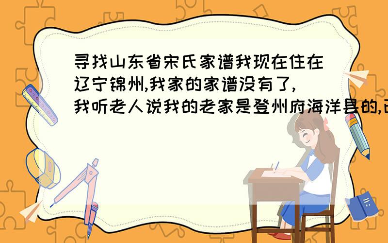 寻找山东省宋氏家谱我现在住在辽宁锦州,我家的家谱没有了,我听老人说我的老家是登州府海洋县的,已经过来7代人了．我想寻找一