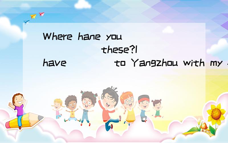 Where hane you _____these?I have ____to Yangzhou with my fri