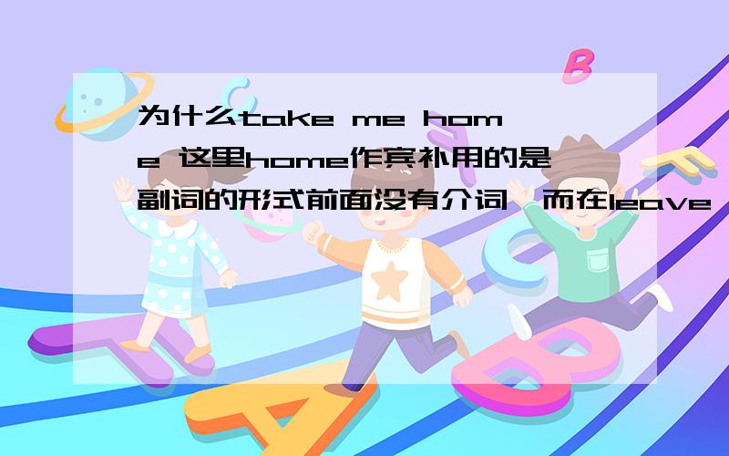 为什么take me home 这里home作宾补用的是副词的形式前面没有介词,而在leave sth.at home中