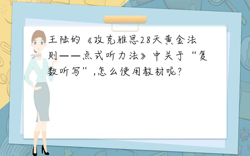 王陆的《攻克雅思28天黄金法则——点式听力法》中关于“复数听写”,怎么使用教材呢?