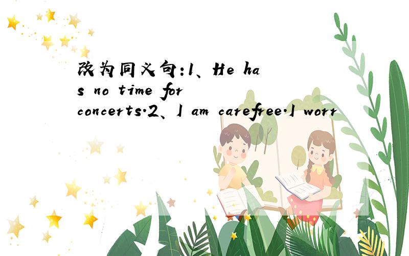 改为同义句:1、 He has no time for concerts.2、 I am carefree.I worr