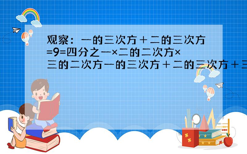 观察：一的三次方＋二的三次方=9=四分之一×二的二次方×三的二次方一的三次方＋二的三次方＋三的三次方=36=四分之一×三