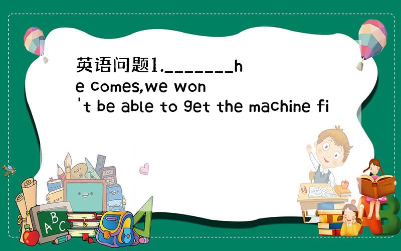 英语问题1._______he comes,we won't be able to get the machine fi