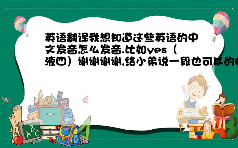 英语翻译我想知道这些英语的中文发音怎么发音.比如yes（液四）谢谢谢谢,给小弟说一段也可以的哦.越多越好其实嘻嘻 我没积