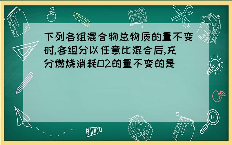 下列各组混合物总物质的量不变时,各组分以任意比混合后,充分燃烧消耗O2的量不变的是（ ）