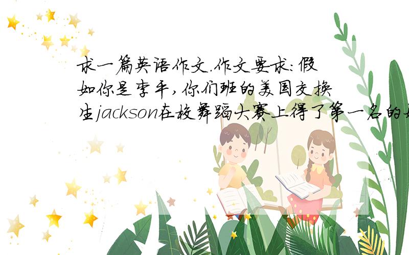 求一篇英语作文.作文要求：假如你是李平,你们班的美国交换生jackson在校舞蹈大赛上得了第一名的好成绩,请根据提示,用