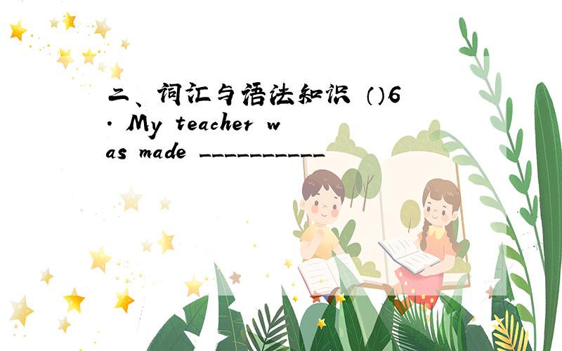 二、 词汇与语法知识 （）6. My teacher was made __________