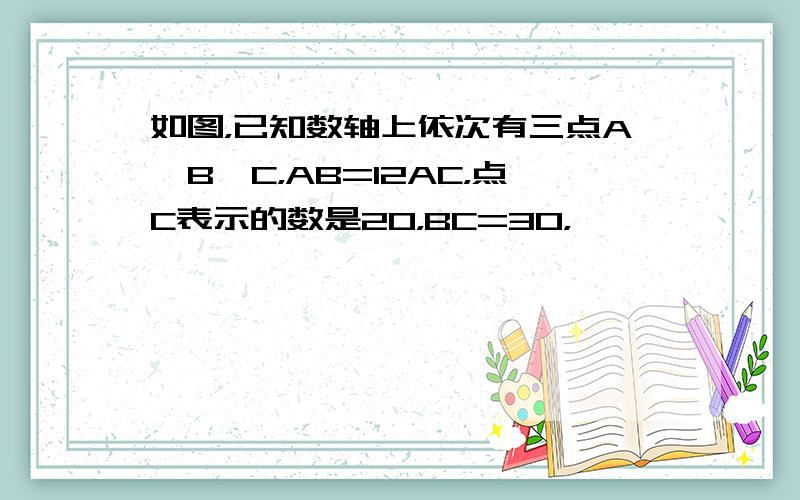 如图，已知数轴上依次有三点A、B、C，AB=12AC，点C表示的数是20，BC=30，