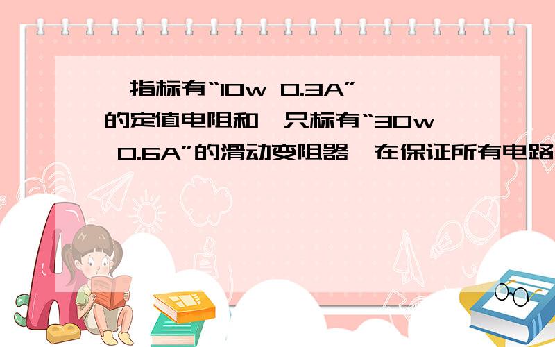 一指标有“10w 0.3A”的定值电阻和一只标有“30w 0.6A”的滑动变阻器,在保证所有电路元件安全的前提下,