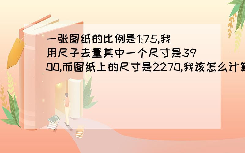 一张图纸的比例是1:75,我用尺子去量其中一个尺寸是3900,而图纸上的尺寸是2270,我该怎么计算出它的比例与实际尺寸