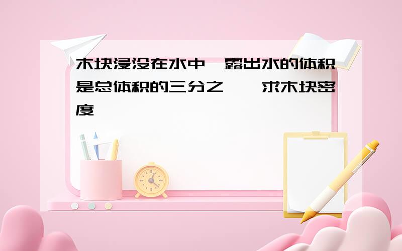 木块浸没在水中,露出水的体积是总体积的三分之一,求木块密度