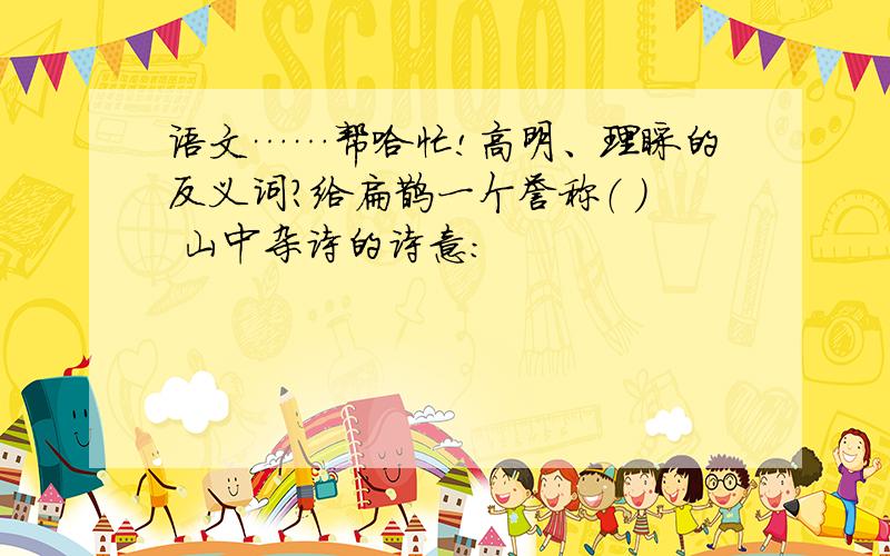 语文……帮哈忙!高明、理睬的反义词?给扁鹊一个誉称（ ） 山中杂诗的诗意：