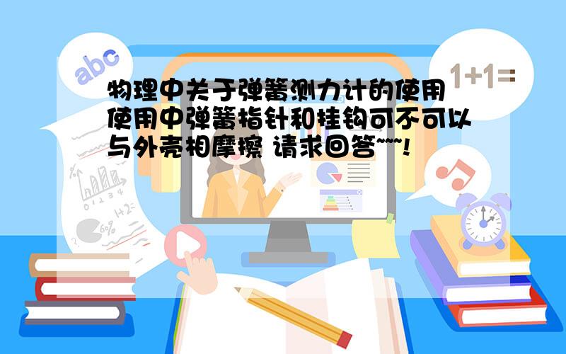 物理中关于弹簧测力计的使用 使用中弹簧指针和挂钩可不可以与外壳相摩擦 请求回答~~~!