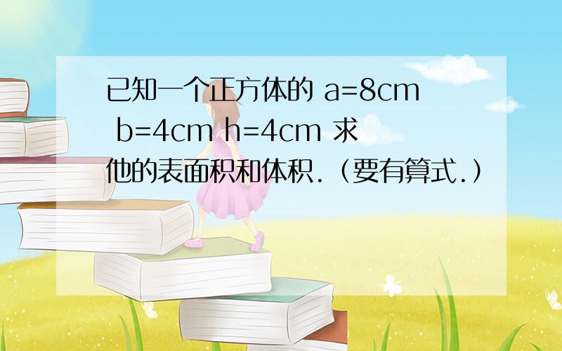 已知一个正方体的 a=8cm b=4cm h=4cm 求他的表面积和体积.（要有算式.）