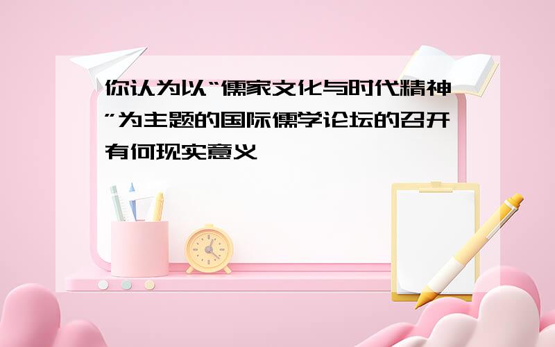 你认为以“儒家文化与时代精神”为主题的国际儒学论坛的召开有何现实意义