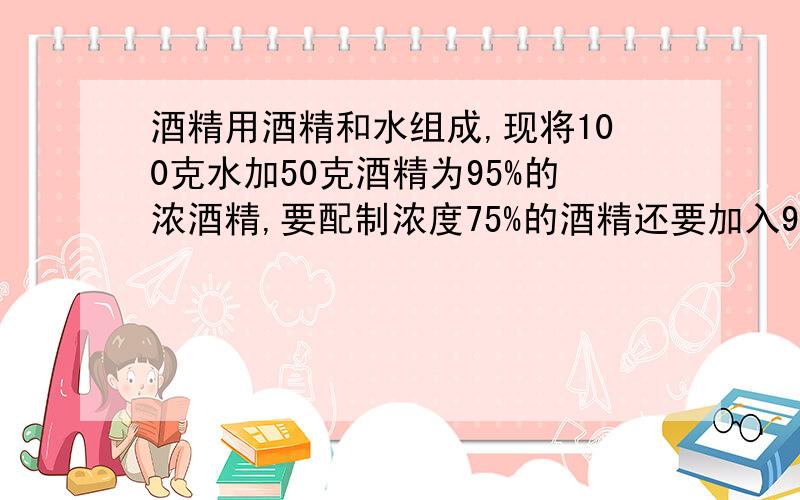 酒精用酒精和水组成,现将100克水加50克酒精为95%的浓酒精,要配制浓度75%的酒精还要加入95%的酒精多少克