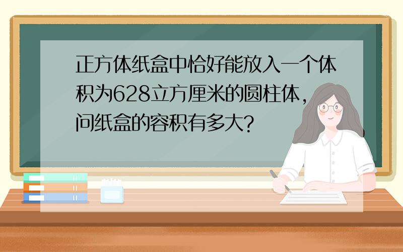 正方体纸盒中恰好能放入一个体积为628立方厘米的圆柱体,问纸盒的容积有多大?