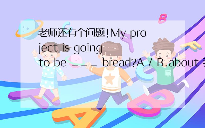 老师还有个问题!My project is going to be ___ bread?A / B.about 我看答案