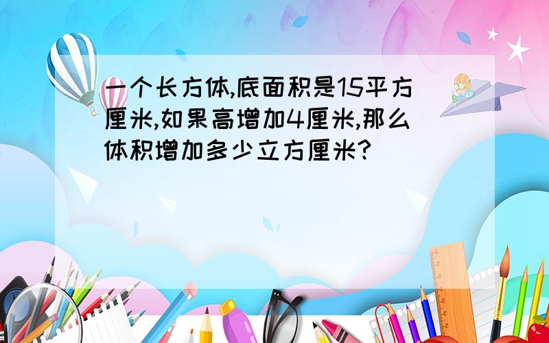 一个长方体,底面积是15平方厘米,如果高增加4厘米,那么体积增加多少立方厘米?