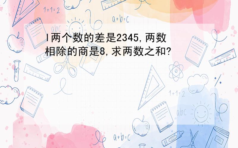 l两个数的差是2345,两数相除的商是8,求两数之和?