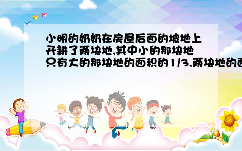 小明的奶奶在房屋后面的坡地上开耕了两块地,其中小的那块地只有大的那块地的面积的1/3,两块地的面积之和