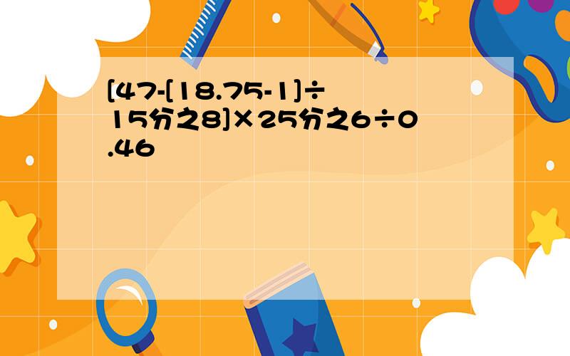 [47-[18.75-1]÷15分之8]×25分之6÷0.46