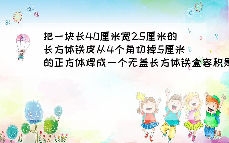 把一块长40厘米宽25厘米的长方体铁皮从4个角切掉5厘米的正方体焊成一个无盖长方体铁盒容积是几升