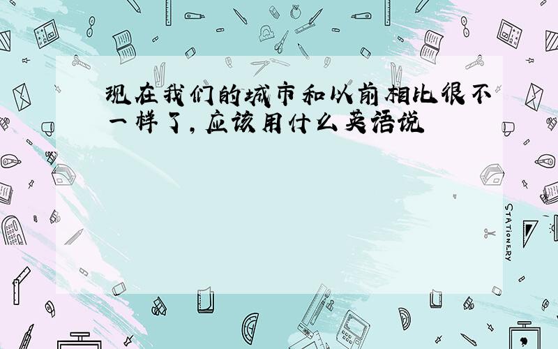 现在我们的城市和以前相比很不一样了,应该用什么英语说