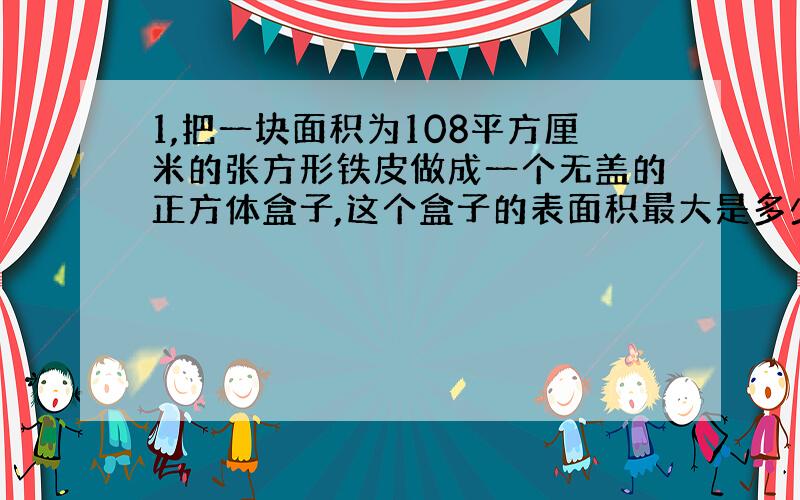 1,把一块面积为108平方厘米的张方形铁皮做成一个无盖的正方体盒子,这个盒子的表面积最大是多少?