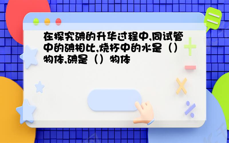 在探究碘的升华过程中,同试管中的碘相比,烧杯中的水是（）物体,碘是（）物体