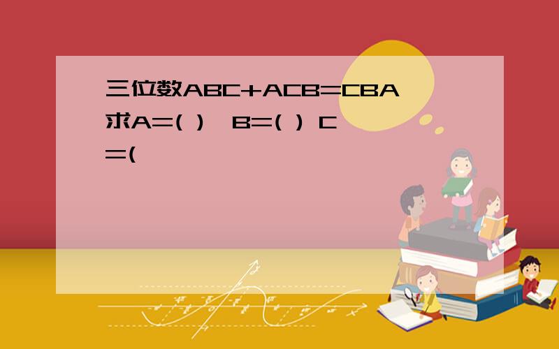 三位数ABC+ACB=CBA求A=( ),B=( ) C=(