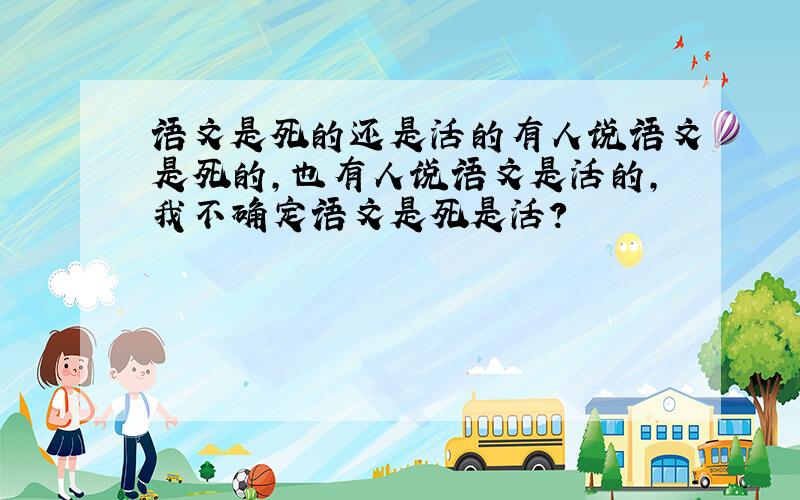 语文是死的还是活的有人说语文是死的,也有人说语文是活的,我不确定语文是死是活?