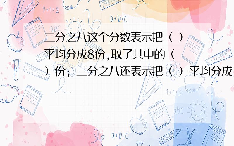 三分之八这个分数表示把（ ）平均分成8份,取了其中的（ ）份；三分之八还表示把（ ）平均分成（ ）份,