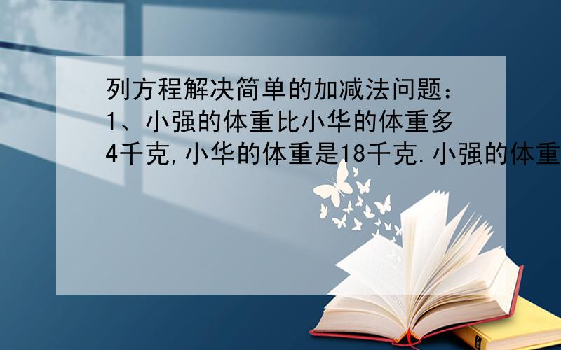 列方程解决简单的加减法问题：1、小强的体重比小华的体重多4千克,小华的体重是18千克.小强的体重有多少