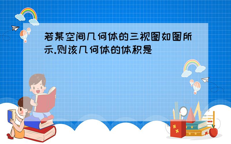 若某空间几何体的三视图如图所示.则该几何体的体积是