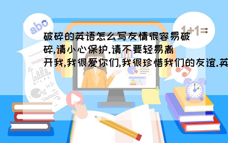 破碎的英语怎么写友情很容易破碎,请小心保护.请不要轻易离开我,我很爱你们,我很珍惜我们的友谊.英语谁懂怎么说?