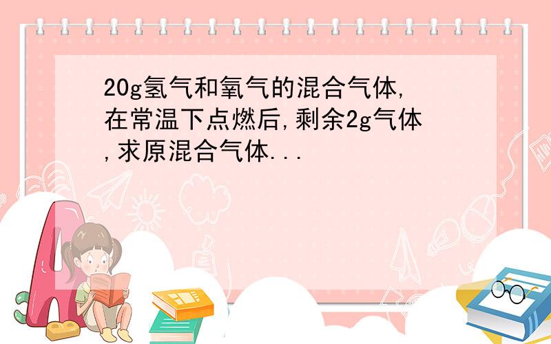 20g氢气和氧气的混合气体,在常温下点燃后,剩余2g气体,求原混合气体...