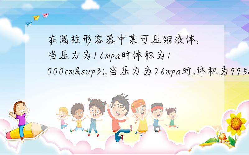 在圆柱形容器中某可压缩液体,当压力为16mpa时体积为1000cm³,当压力为26mpa时,体积为995cm&