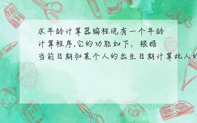 求年龄计算器编程现有一个年龄计算程序,它的功能如下：根据当前日期和某个人的出生日期计算此人的年龄.一个日期分为年、月、日